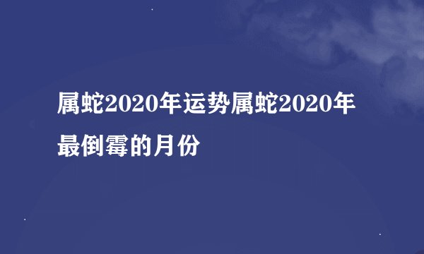 属蛇2020年运势属蛇2020年最倒霉的月份