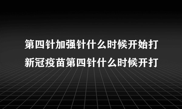第四针加强针什么时候开始打新冠疫苗第四针什么时候开打