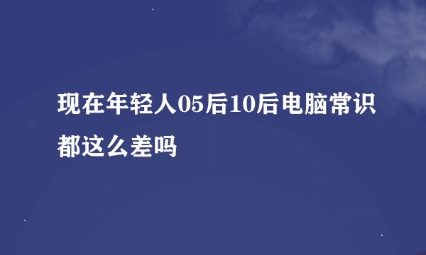 现在年轻人05后10后电脑常识都这么差吗