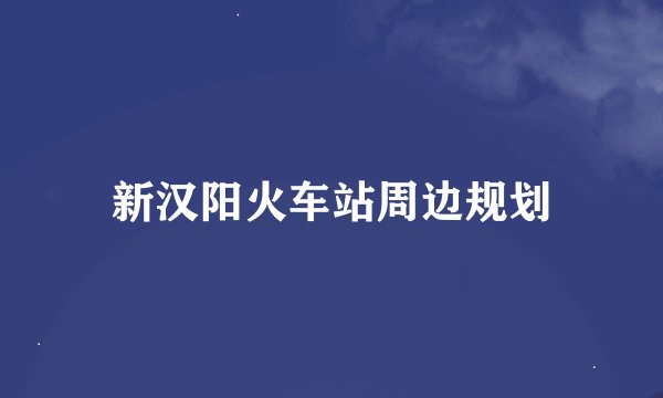 新汉阳火车站周边规划