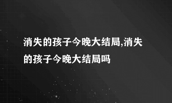 消失的孩子今晚大结局,消失的孩子今晚大结局吗