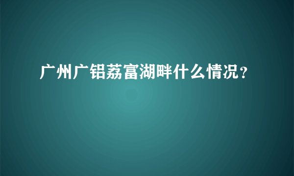 广州广铝荔富湖畔什么情况？