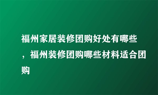 福州家居装修团购好处有哪些，福州装修团购哪些材料适合团购