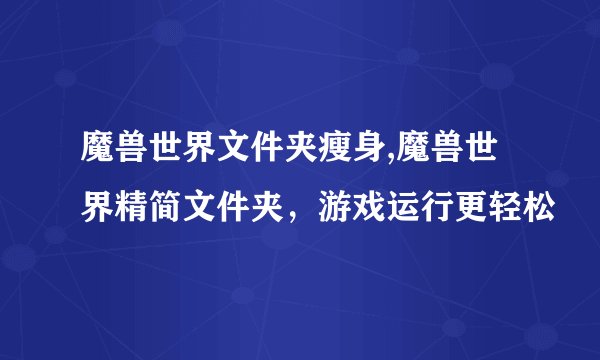 魔兽世界文件夹瘦身,魔兽世界精简文件夹，游戏运行更轻松