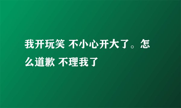 我开玩笑 不小心开大了。怎么道歉 不理我了