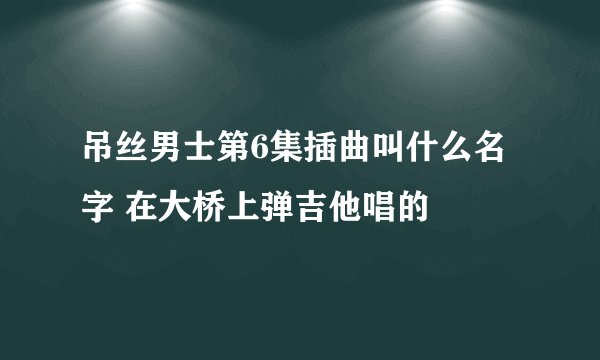 吊丝男士第6集插曲叫什么名字 在大桥上弹吉他唱的