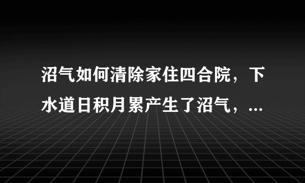 沼气如何清除家住四合院，下水道日积月累产生了沼气，厨房异味很重，密度也很大，不知有无危险，怎么能清