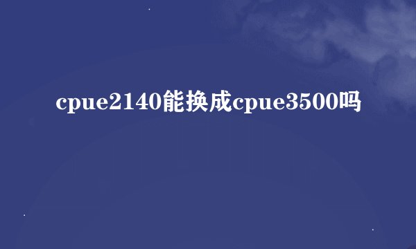 cpue2140能换成cpue3500吗