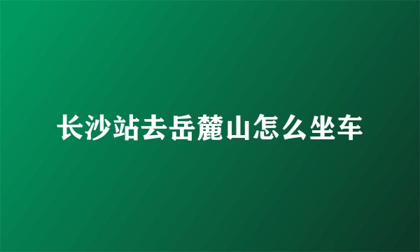 长沙站去岳麓山怎么坐车