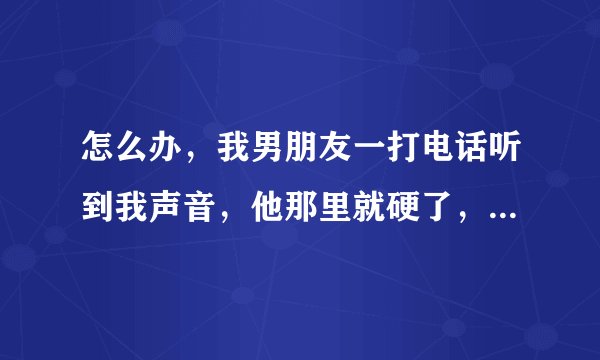 怎么办，我男朋友一打电话听到我声音，他那里就硬了，每天都打电话，每天都硬