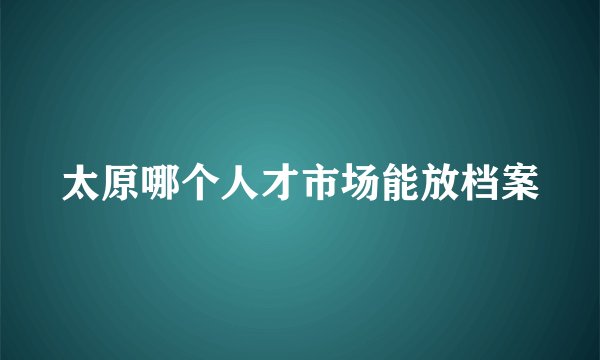 太原哪个人才市场能放档案