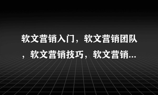 软文营销入门，软文营销团队，软文营销技巧，软文营销案例之类的，谁有相关资料，奉献一下了，谢谢