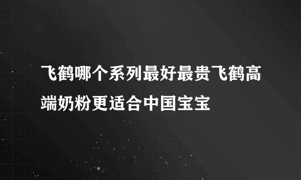 飞鹤哪个系列最好最贵飞鹤高端奶粉更适合中国宝宝