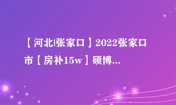 【河北|张家口】2022张家口市【房补15w】硕博人才引进154人公告