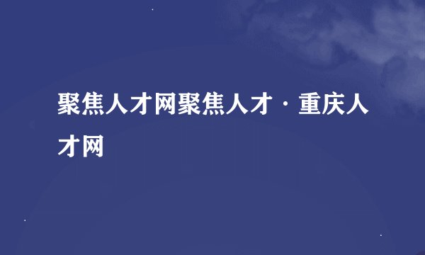 聚焦人才网聚焦人才·重庆人才网