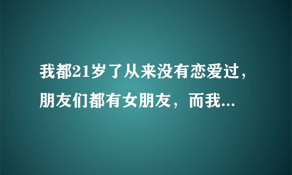 我都21岁了从来没有恋爱过，朋友们都有女朋友，而我就一个人很难过啊！