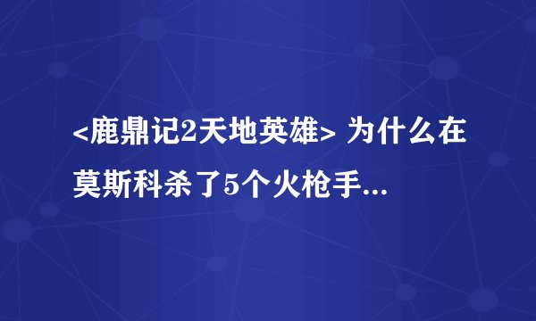<鹿鼎记2天地英雄> 为什么在莫斯科杀了5个火枪手 问那个抢皇位的女人 就会掉出来?