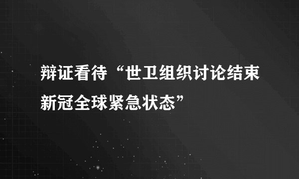 辩证看待“世卫组织讨论结束新冠全球紧急状态”