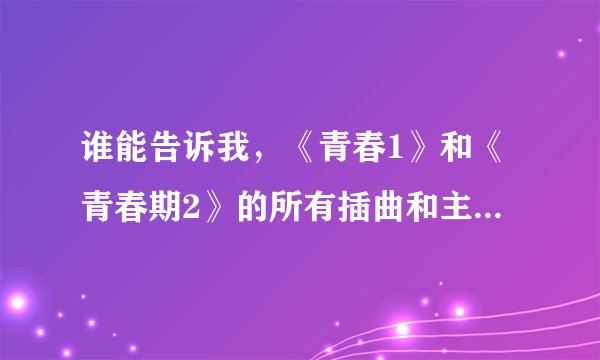 谁能告诉我，《青春1》和《青春期2》的所有插曲和主题曲，尾曲歌名。