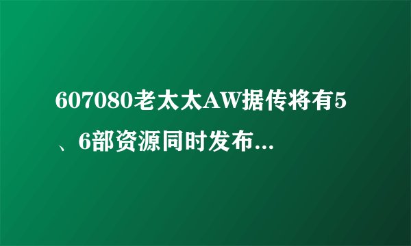 607080老太太AW据传将有5、6部资源同时发布，平台：消息属实
