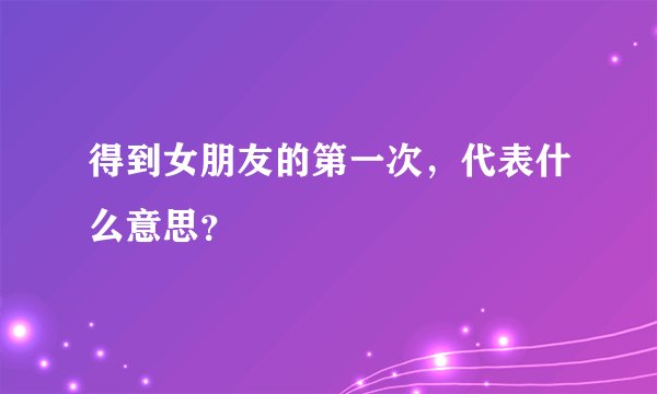 得到女朋友的第一次，代表什么意思？