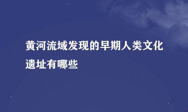 黄河流域发现的早期人类文化遗址有哪些