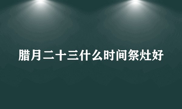 腊月二十三什么时间祭灶好