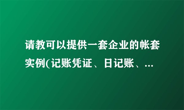 请教可以提供一套企业的帐套实例(记账凭证、日记账、明细账、总账)。什么企业都可以,谢谢