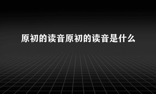 原初的读音原初的读音是什么