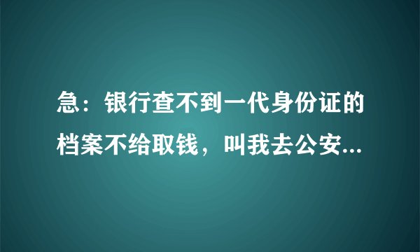 急：银行查不到一代身份证的档案不给取钱，叫我去公安局开证明，但是公安局说不在业务范围，不给开怎么办