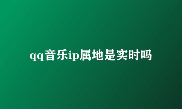 qq音乐ip属地是实时吗