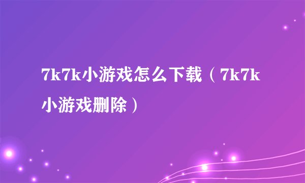 7k7k小游戏怎么下载（7k7k小游戏删除）