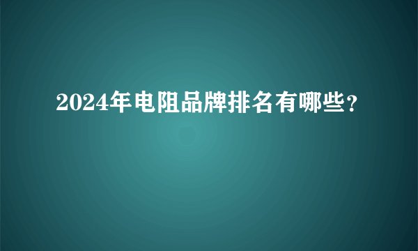 2024年电阻品牌排名有哪些?