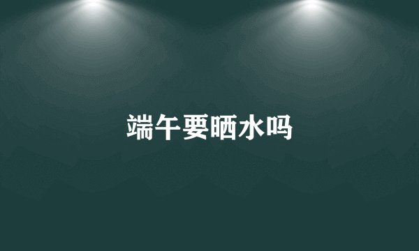 端午要晒水吗