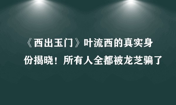 《西出玉门》叶流西的真实身份揭晓！所有人全都被龙芝骗了