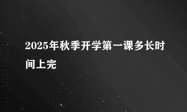 2025年秋季开学第一课多长时间上完