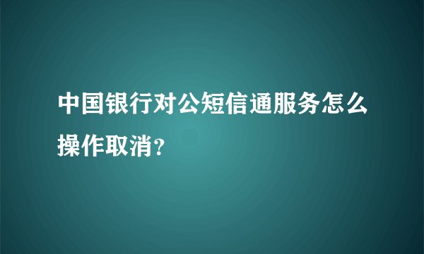 中国银行对公短信通服务怎么操作取消？