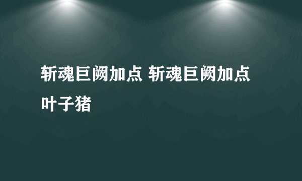 斩魂巨阙加点 斩魂巨阙加点叶子猪