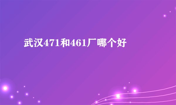 武汉471和461厂哪个好