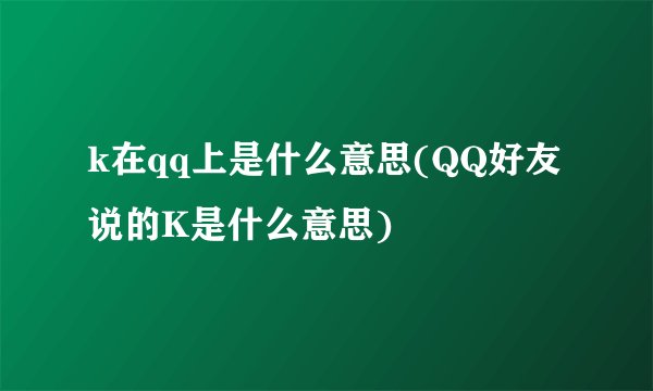k在qq上是什么意思(QQ好友说的K是什么意思)