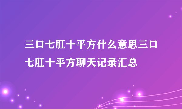 三口七肛十平方什么意思三口七肛十平方聊天记录汇总