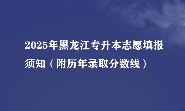 2025年黑龙江专升本志愿填报须知(附历年录取分数线)