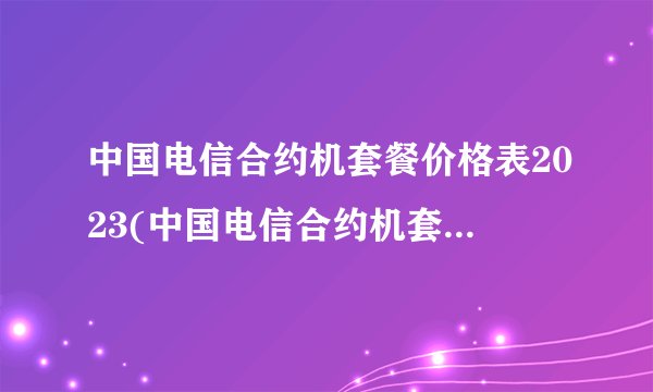 中国电信合约机套餐价格表2023(中国电信合约机套餐价格表2023)