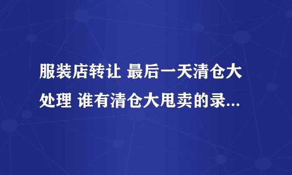 服装店转让 最后一天清仓大处理 谁有清仓大甩卖的录音 最好带dj的