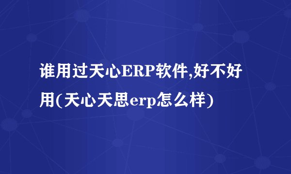谁用过天心ERP软件,好不好用(天心天思erp怎么样)