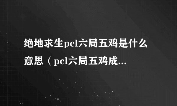 绝地求生pcl六局五鸡是什么意思（pcl六局五鸡成就攻略）「2023推荐」