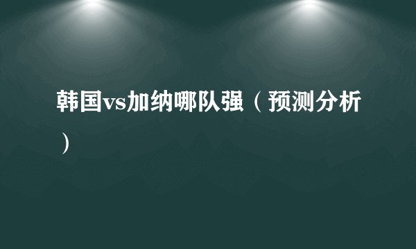 韩国vs加纳哪队强（预测分析）