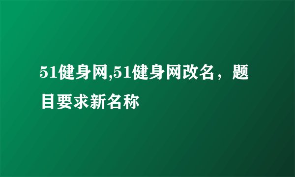 51健身网,51健身网改名，题目要求新名称