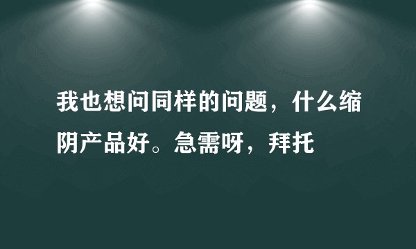 我也想问同样的问题，什么缩阴产品好。急需呀，拜托