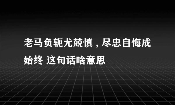 老马负轭尤兢慎 , 尽忠自悔成始终 这句话啥意思